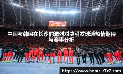 中国与韩国在长沙的激烈对决引发球迷热情期待与赛事分析